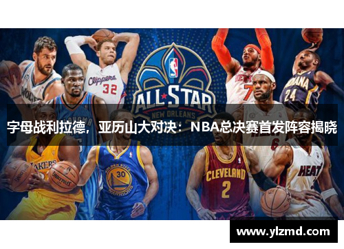 字母战利拉德，亚历山大对决：NBA总决赛首发阵容揭晓